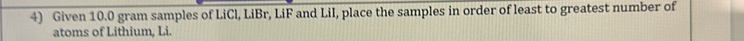 Given 10.0 gram samples of LiCl, LiBr, LiF and LiI, place the samples in order of least to greatest number of 
atoms of Lithium, Li.