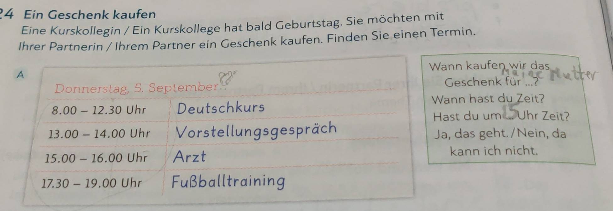 Ein Geschenk kaufen
Eine Kurskollegin / Ein Kurskollege hat bald Geburtstag. Sie möchten mit
Ihrer Partnerin / Ihrem Partner ein Geschenk kaufen. Finden Sie einen Termin.
n kaufen wir das
Geschenk für ...?
nn hast du Zeit?
Uhr Zeit?
t du um
das geht./Nein, da
kann ich nicht.