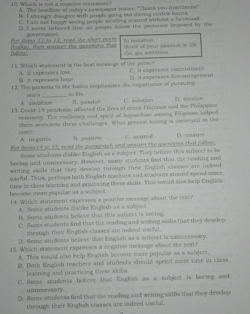 Which is not a negative statement?
A. The headline of today’s newspaper states: “Thank you frontliners!”
B. I strongly disagree with people going out during curfew hours.
C. I am not happy seeing people strolling around without a facemask.
D. I never believed that all people follow the protocols imposed by the
government.
For items 11 to 12, read the short poem In isolation
(haiku), then answer the questions that think of your passion in life
follow. Go, go, ambition.
11. Which statement is the best message of the poem?
A. it expresses love C. it expresses contentment
B. it expresses hope D. it expresses discouragement
12. The persona in the haiku emphasizes the importance of pursuing
one's _in life.
A. ambition B. passion C. solution D. tension
13. Covid-19 pandemic affected the lives of many Filipinos and the Philippine
economy. The resiliency and spirit of bayanihan among Filipinos helped
them overcome these challenges. What general feeling is conveyed in the
text?
A. negative B. positive C. neutral D. unsure
For items14 to 15, read the paragraph and answer the questions that follow.
Some students dislike English as a subject. They believe this subject to be
boring and unnecessary. However, many students find that the reading and
writing skills that they develop through their English classes are indeed
useful. Thus, perhaps both English teachers and students should spend more
time in class learning and practicing these skills. This would also help English
become more popular as a subject.
14. Which statement expresses a positive message about the text?
A. Some students dislike English as a subject.
B. Some students believe that this subject is boring.
C. Some students find that the reading and writing skills that they develop
through their English classes are indeed useful.
D. Some students believe that English as a subject is unnecessary.
15. Which statement expresses a negative message about the text?
A. This would also help English become more popular as a subject.
B. Both English teachers and students should spend more time in class
learning and practicing these skills.
C. Some students believe that English as a subject is boring and
unnecessary.
D. Some students find that the reading and writing skills that they develop
through their English classes are indeed useful.