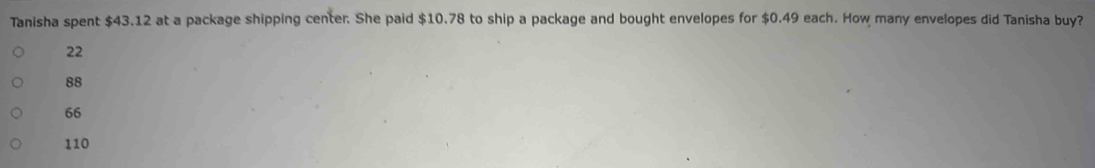 Tanisha spent $43.12 at a package shipping center. She paid $10.78 to ship a package and bought envelopes for $0.49 each. How many envelopes did Tanisha buy?
22
88
66
110