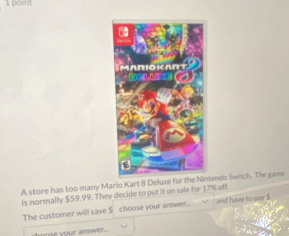 A store has too many Mario Kart 8 Deluxe for the tendo Switch. The game 
is normally $59.99. They decide to put it on sale for 17% off. 
The customer will save $ choose your answer. and have to pay $
ose your answer._