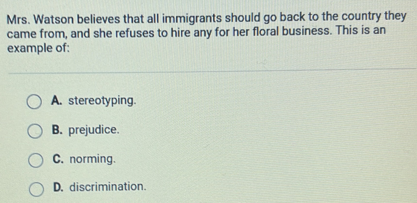 Mrs. Watson believes that all immigrants should go back to the country they
came from, and she refuses to hire any for her floral business. This is an
example of:
A. stereotyping.
B. prejudice.
C. norming.
D. discrimination.