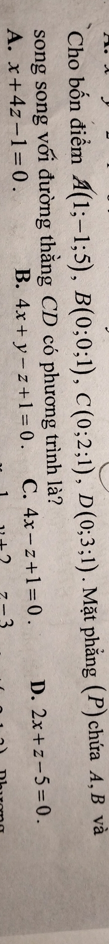 Cho bốn điểm A(1;-1;5), B(0;0;1), C(0;2;1), D(0;3;1). Mặt phẳng (P) chứa A, B và
song song với đường thằng CD có phương trình là?
A. x+4z-1=0. D. 2x+z-5=0.
B. 4x+y-z+1=0. C. 4x-z+1=0.
,+27-3