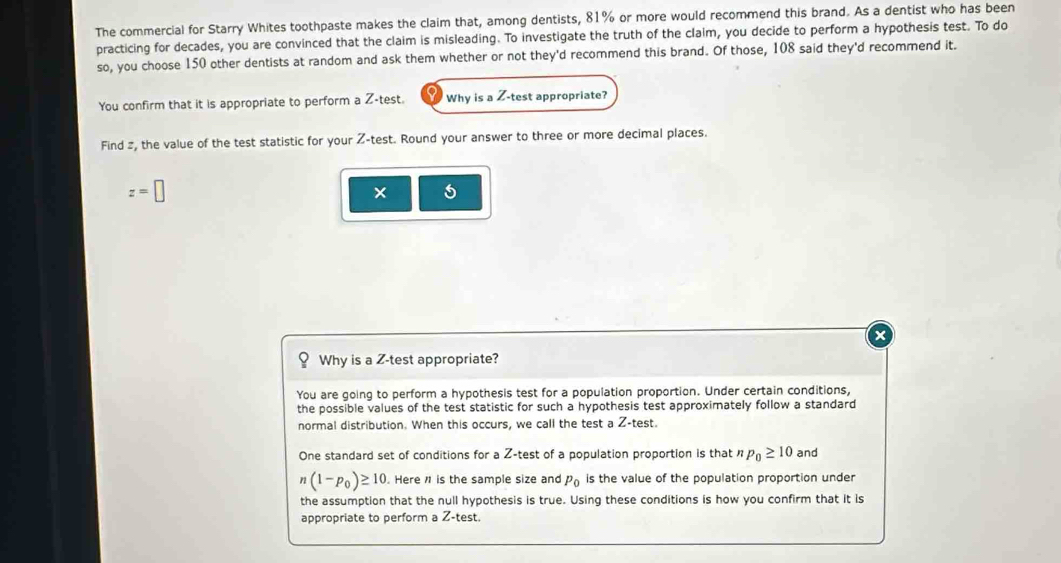 The commercial for Starry Whites toothpaste makes the claim that, among dentists, 81% or more would recommend this brand. As a dentist who has been 
practicing for decades, you are convinced that the claim is misleading. To investigate the truth of the claim, you decide to perform a hypothesis test. To do 
so, you choose 150 other dentists at random and ask them whether or not they'd recommend this brand. Of those, 108 said they'd recommend it. 
You confirm that it is appropriate to perform a Z -test. Why is a Z -test appropriate? 
Find 2, the value of the test statistic for your Z -test. Round your answer to three or more decimal places.
z=□
× 
Why is a Z -test appropriate? 
You are going to perform a hypothesis test for a population proportion. Under certain conditions, 
the possible values of the test statistic for such a hypothesis test approximately follow a standard 
normal distribution. When this occurs, we call the test a Z -test. 
One standard set of conditions for a Z -test of a population proportion is that p_0≥ 10 and
(1-p_0)≥ 10. Here 1 is the sample size and P_0 is the value of the population proportion under 
the assumption that the null hypothesis is true. Using these conditions is how you confirm that it is 
appropriate to perform a Z -test.