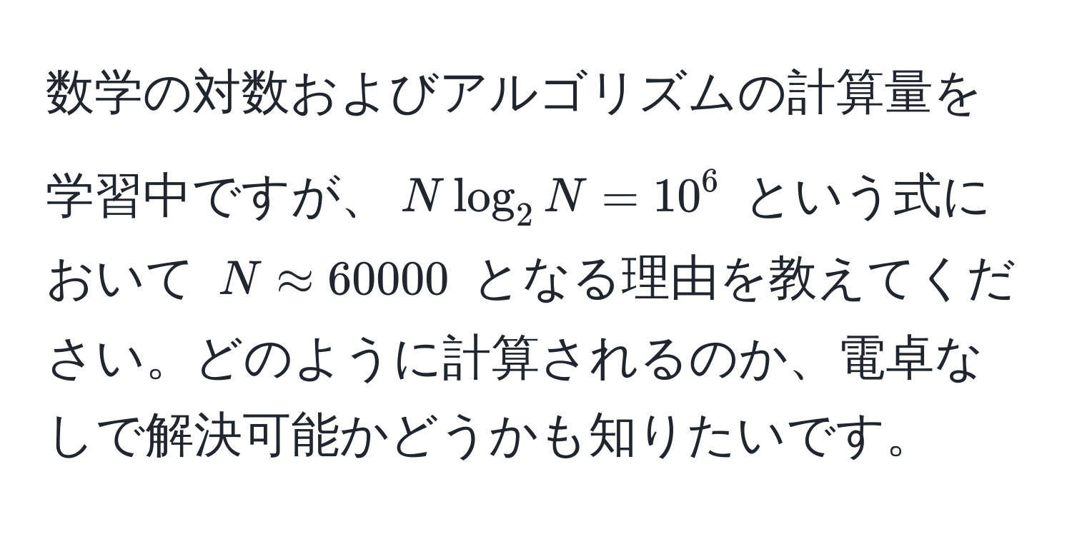 数学の対数およびアルゴリズムの計算量を学習中ですが、$N log_2 N = 10^6$ という式において $N approx 60000$ となる理由を教えてください。どのように計算されるのか、電卓なしで解決可能かどうかも知りたいです。