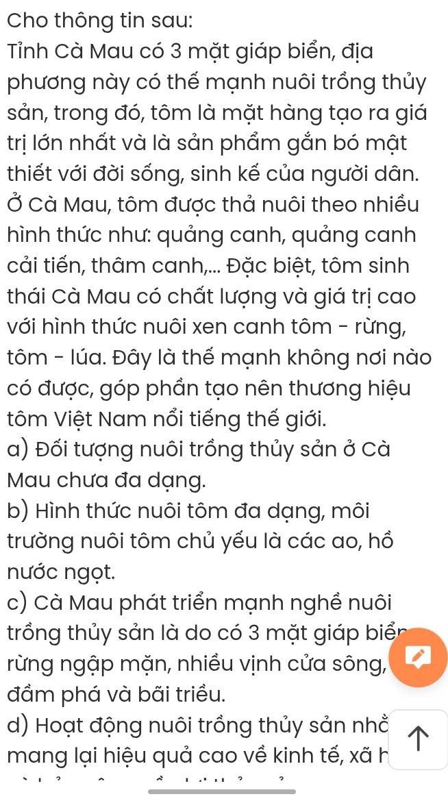 Cho thông tin sau:
Tỉnh Cà Mau có 3 mặt giáp biển, địa
phương này có thế mạnh nuôi trồng thủy
sản, trong đó, tôm là mặt hàng tạo ra giá
trị lớn nhất và là sản phẩm gắn bó mật
thiết với đời sống, sinh kế của người dân.
Ở Cà Mau, tôm được thả nuôi theo nhiều
hình thức như: quảng canh, quảng canh
cải tiến, thâm canh,... Đặc biệt, tôm sinh
thái Cà Mau có chất lượng và giá trị cao
với hình thức nuôi xen canh tôm - rừng,
tôm - lúa. Đây là thế mạnh không nơi nào
có được, góp phần tạo nên thương hiệu
tôm Việt Nam nổi tiếng thế giới.
a) Đối tượng nuôi trồng thủy sản ở Cà
Mau chưa đa dạng.
b) Hình thức nuôi tôm đa dạng, môi
trường nuôi tôm chủ yếu là các ao, hồ
nước ngọt.
c) Cà Mau phát triển mạnh nghề nuôi
trồng thủy sản là do có 3 mặt giáp biể
rừng ngập mặn, nhiều vịnh cửa sông,
đầm phá và bãi triều.
d) Hoạt động nuôi trồng thủy sản nhổ
mang lại hiệu quả cao về kinh tế, xã h