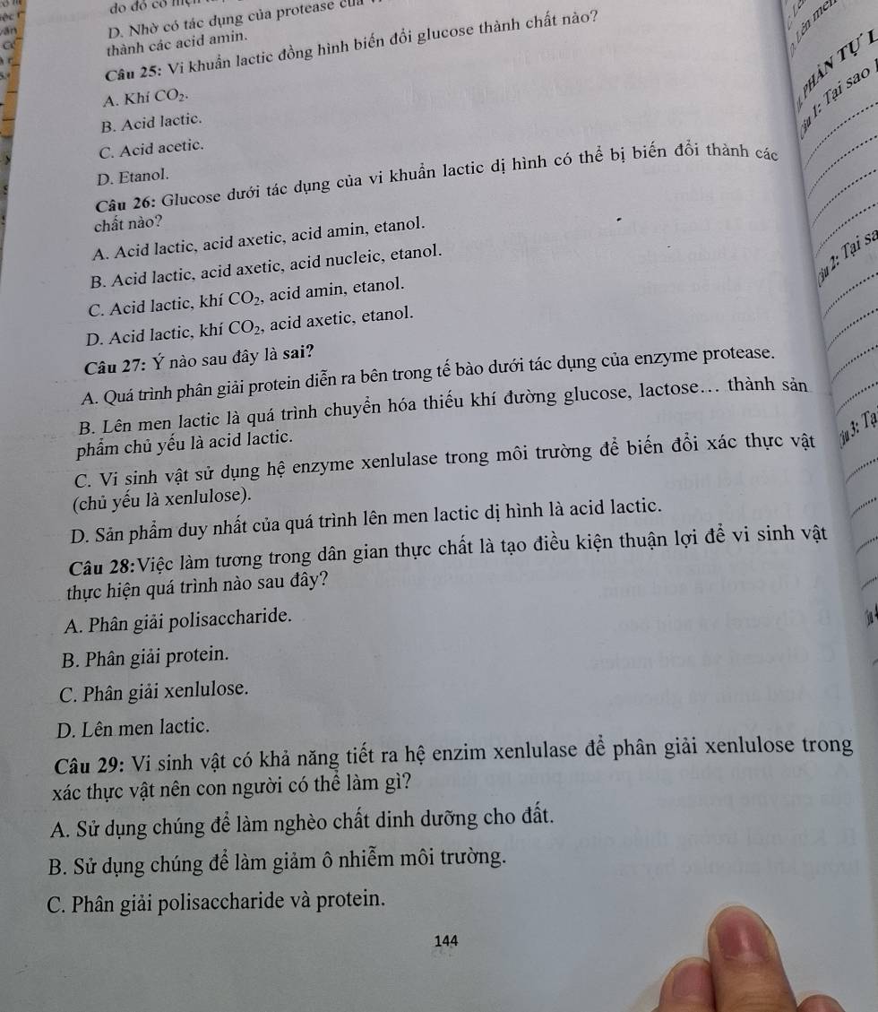 đo đó có một
ān D. Nhờ có tác dụng của protease của
Câu 25: Vi khuẩn lactic đồng hình biến đổi glucose thành chất nào?
N
G
thành các acid amin.
pPhần tự

A. Khí CO_2.
_
B. Acid lactic.
1 1: Tại sao
C. Acid acetic.
D. Etanol.
_
_
Câu 26: Glucose dưới tác dụng của vi khuẩn lactic dị hình có thể bị biến đổi thành các
chất nào?
A. Acid lactic, acid axetic, acid amin, etanol.
_
3u 2: Tại s.
B. Acid lactic, acid axetic, acid nucleic, etanol.
_
C. Acid lactic, khí CO_2 , acid amin, etanol.
_
D. Acid lactic, khí CO_2 , acid axetic, etanol.
Câu 27: Ý nào sau đây là sai?
A. Quá trình phân giải protein diễn ra bên trong tế bào dưới tác dụng của enzyme protease.
B. Lên men lactic là quá trình chuyển hóa thiếu khí đường glucose, lactose... thành sản
phẩm chủ yếu là acid lactic.
C. Vi sinh vật sử dụng hệ enzyme xenlulase trong môi trường để biến đổi xác thực vật  3: Tạ
(chủ yếu là xenlulose).
D. Sản phẩm duy nhất của quá trình lên men lactic dị hình là acid lactic.
Câu 28:Việc làm tương trong dân gian thực chất là tạo điều kiện thuận lợi để vi sinh vật
thực hiện quá trình nào sau đây?
A. Phân giải polisaccharide.
B. Phân giải protein.
C. Phân giải xenlulose.
D. Lên men lactic.
Câu 29: Vi sinh vật có khả năng tiết ra hệ enzim xenlulase để phân giải xenlulose trong
xác thực vật nên con người có thể làm gì?
A. Sử dụng chúng để làm nghèo chất dinh dưỡng cho đất.
B. Sử dụng chúng để làm giảm ô nhiễm môi trường.
C. Phân giải polisaccharide và protein.
144