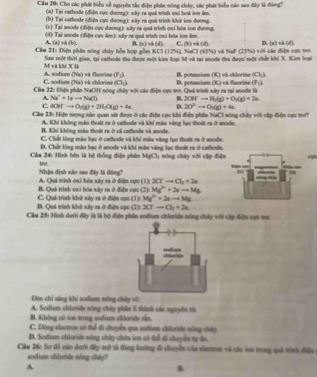 Cho các phát biểu về nguyên tắc điện phân nóng chảy, các phát biểu nào sau đây là đúng?
(a) Tại cathode (điện cực dương): xảy ra quá trình ơxi hoá ion âm.
(b) Tại cathode (điện cực dương): xảy ra quá trình khữ ion dương.
(c) Tại anode (điện cực dương): xây ra quá trình oxi hóa ion dương.
(d) Tại anode (điện cực âm): xảy ra quá trình oxi hóa ion âm.
A. (a) và (b). B. (c) và (d). C. (b) và (d). D. (a) và (d).
Câu 21: Điện phân nóng chây hỗn hợp gồm KCI (12% ) 0, NaCl (63%) và NaF (25%) với các điện cực trư.
Sau một thời gian, tại cathode thu được một kim loại M và tại anode thu được một chất khi X. Kim loại
M và khí X là
A. sodium (Na) và fluorine (F_2). B. potassium (K) và chlorine (Cl_2).
C. sodium (Na) và chlorine (Cl_2). D. potassium (K) và fluorine (F_2).
Câu 22: Điện phân NaOH nóng chảy với các điện cực trơ. Quá trình xây ra tại anode là
A. Na^++1e to Na(l). B. 2OH^-to H_2(g)+O_2(g)+2e.
C. 4OH^-to O_2(g)+2H_2O(g)+4e. D. 2O^(2-)to O_2(g)+4e.
Câu 23: Hiện tượng nào quan sát được ở các điện cực khi điện phân NaC1 nóng chây với cập điện cực trợ?
A. Khí không mâu thoát ra ở cathode và khí màu vàng lục thoát ra ở anode.
B. Khí không màu thoát ra ở cả cathode và anode.
C. Chất lỏng màu bạc ở cathode và khí màu vàng lục thoát ra ở anode.
D. Chất lông màu bạc ở anode và khí màu vàng lục thoát ra ở cathode.
Câu 24: Hình bên là hệ thống điện phân MgCl_2 nóng chây với cặp điện
tro . 
Nhận định nào sau đây là đứng?
A. Quá trình oxi hóa xáy ra ở điện cực (1): 2Cl^-to Cl_2+2e
B. Quá trình oxỉ hóa xây ra ở điện cực (2): Mg^(2+)+2eto Mg
C. Quá trình khử xảy ra ở điện cực (1): Mg^(2+)+2eto Mg
D. Quá trình khử xây ra ở điện cực (2): 2Cl^-to Cl_2+2e.
Câu 25: Hình dưới đây là là bộ điện phân sođium chloride nóng chây với cấp điện cực trư.
Đèn chỉ sáng khì sođium nóng chây vì:
A. Sodium chloride nóng chây phân li thành các nguyên tử.
B. Không có ion trong sođium chlaride rần.
C. Dòng electron có thể đi chuyển qua sadium chloride nông chây
D. Sodium chloriđe nông chủy chữa ion có thể đi chuyển tự đo
Cầu 26: Sơ đồ nào đưới đây mô tả đùng hướng đi chuyển của chaton và sác lon trong quả tính điền 
sodium chloride nống chây?
A
B.