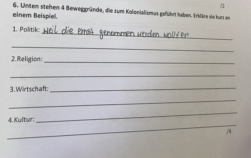 Unten stehen 4 Beweggründe, die zum Kolonialismus geführt haben. Erkläre sie kurz an 
einem Beispiel. 
_ 
1. Politik: 
_ 
2.Religion: 
_ 
_ 
3.Wirtschaft:_ 
_ 
_ 
4.Kultur: 
_ 
/4