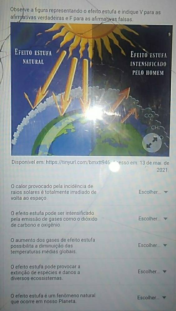 Observe a figura representando o efeito estufa e indique V para as 
afirmativas verdadeiras e F para as afirmativas falsas. 
Disponível em: https://tinyurl.com/bmxtt946 " ~esso em: 13 de mai. de 
2021 
O calor provocado pela incidência de 
raios solares é totalmente irradiado de Escolher... 
volta ao espaço. 
O efeito estufa pode ser intensificado 
pela emissão de gases como o dióxido Escolher 
de carbono e oxigênio 
O aumento dos gases de efeito estufa 
possibilita a diminuição das Escolher 
temperaturas médias globais 
O efeito estufa pode provocar a 
extinção de espécies e danos a Escolher 
diversos ecossistemas. 
O efeito estufa é um fenômeno natural Escolher .. 
que ocorre em nosso Planeta.