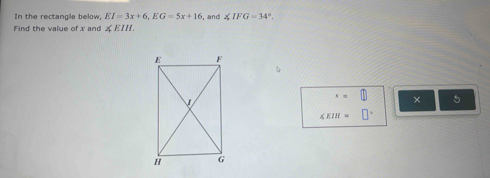 In the rectangle below, EI=3x+6, EG=5x+16 , and ∠ IFG=34°. 
Find the value of x and ∠ EIH.
x=□ × 5
∠ EIH=□°