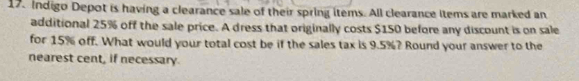 Indigo Depot is having a clearance sale of their spring items. All clearance items are marked an 
additional 25% off the sale price. A dress that originally costs $150 before any discount is on sale 
for 15% off. What would your total cost be if the sales tax is 9.5%? Round your answer to the 
nearest cent, if necessary