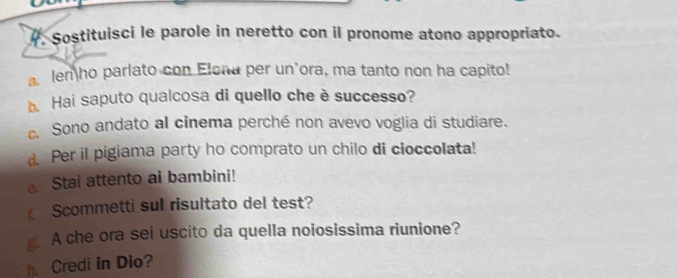 Sostituisci le parole in neretto con il pronome atono appropriato. 
a len ho parlato con Elona per un'ora, ma tanto non ha capito! 
. Hai saputo qualcosa di quello che è successo? 
c. Sono andato al cinema perché non avevo voglia di studiare. 
d. Per il pigiama party ho comprato un chilo di cioccolata! 
Stai attento ai bambini! 
Scommetti sul risultato del test? 
g. A che ora sei uscito da quella noiosissima riunione? 
h. Credi in Dio?