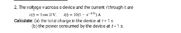 The voltage vacross a device and the current / through it are
E(t)=5cos 2tV, i(t)=10(1-e^(-1.5t))A
Calculate: (a) the total charge in the device at t=1s
(b) the power consumed by the device at t=1s