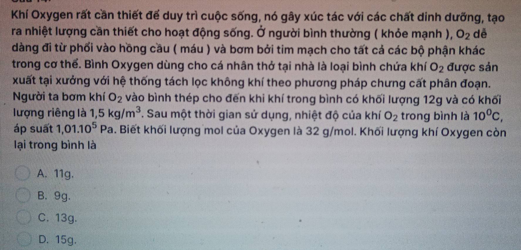 Khí Oxygen rất cần thiết để duy trì cuộc sống, nó gây xúc tác với các chất dinh dưỡng, tạo
ra nhiệt lượng cần thiết cho hoạt động sống. Ở người bình thường ( khỏe mạnh ), O_2 dễ
dàng đi từ phối vào hồng cầu ( máu ) và bơm bởi tim mạch cho tất cả các bộ phận khác
trong cơ thể. Bình Oxygen dùng cho cá nhân thở tại nhà là loại bình chứa khí O_2 được sản
xuất tại xưởng với hệ thống tách lọc không khí theo phương pháp chưng cất phân đoạn.
Người ta bơm khí O_2 vào bình thép cho đến khi khí trong bình có khối lượng 12g và có khối
lượng riêng là 1,5kg/m^3. Sau một thời gian sứ dụng, nhiệt độ của khí O_2 trong bình là 10^0C, 
áp suất 1,01.10^5 D Pa. Biết khối lượng mol của Oxygen là 32 g/mol. Khối lượng khí Oxygen còn
lại trong bình là
A. 11g.
B. 9g.
C. 13g.
D. 15g.