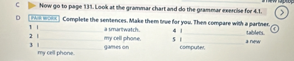 a new laptop 
C Now go to page 131. Look at the grammar chart and do the grammar exercise for 4.1. > 
D PAIR WORK Complete the sentences. Make them true for you. Then compare with a partner. 
1 |_ a smartwatch. 4 1 
< 
_tablets. 
2 1_ my cell phone. 5 1_ a new 
3 1_ games on computer. 
my cell phone.