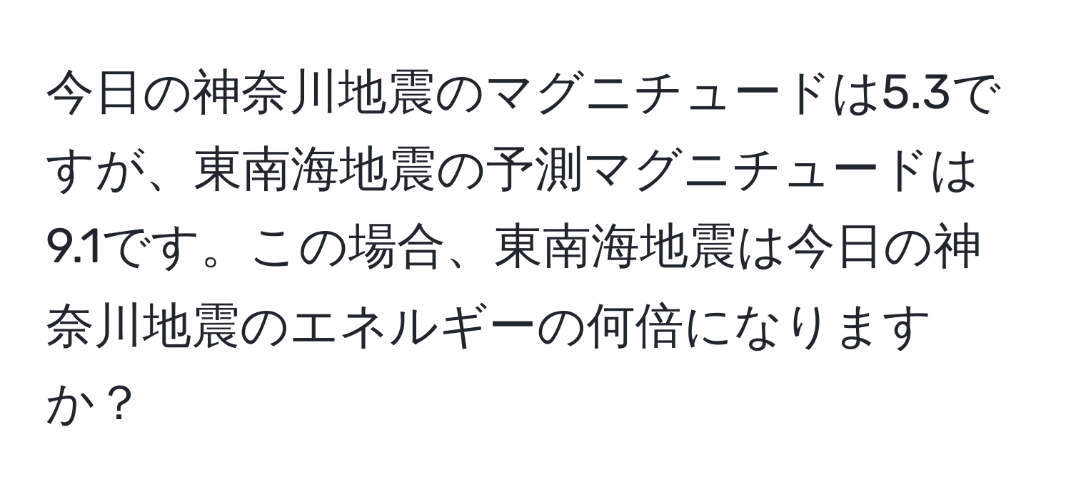 今日の神奈川地震のマグニチュードは5.3ですが、東南海地震の予測マグニチュードは9.1です。この場合、東南海地震は今日の神奈川地震のエネルギーの何倍になりますか？