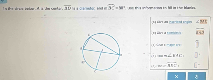 In the circle below, A is the center, overline BD Is a diameter, and moverline BC=80°. Use this information to fill in the blanks.
(a) Give an inscribed angle: ∠ overline BAC
(b) Give a semicircle: widehat BAD
(c) Give a major arc:
(d) Find m∠ BAC: □^
(e) Find mwidehat BEC. □°