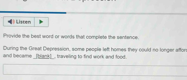 Listen 
Provide the best word or words that complete the sentence. 
During the Great Depression, some people left homes they could no longer affor 
and became _[blank]_, traveling to find work and food.