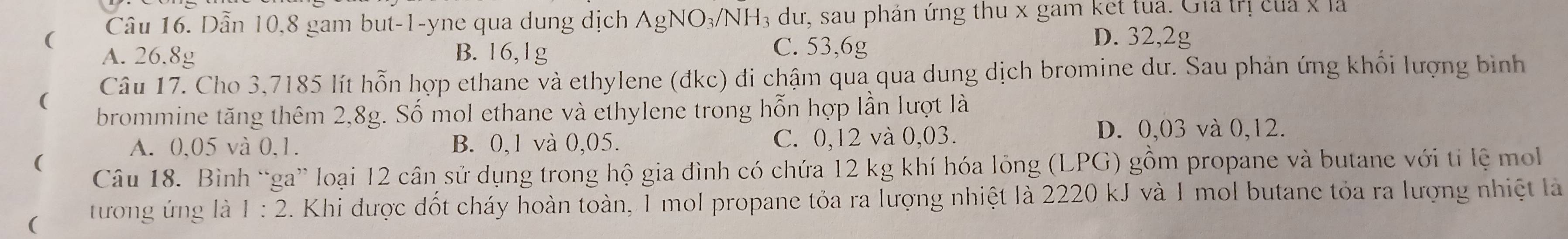 ( Câu 16. Dẫn 10, 8 gam but -1 -yne qua dung dịch AgNO_3/NH_3 3 dư, sau phản ứng thu x gam ket tua. Gia trị của x là
A. 26.8g B. 16,1g
C. 53, 6g
D. 32,2g
( Câu 17. Cho 3,7185 lít hỗn hợp ethane và ethylene (đkc) đi chậm qua qua dung dịch bromine dư. Sau phản ứng khối lượng bình
brommine tăng thêm 2,8g. Số mol ethane và ethylene trong hỗn hợp lần lượt là
A. 0,05 và 0, 1. B. 0,1 và 0,05. C. 0,12 và 0,03.
D. 0,03 và 0,12.
(
Câu 18. Bình “ga” loại 12 cân sử dụng trong hộ gia đình có chứa 12 kg khí hóa lỏng (LPG) gồm propane và butane với tỉ lệ mo
( tương ứng là 1:2 C. Khi được đốt cháy hoàn toàn, 1 mol propane tỏa ra lượng nhiệt là 2220 kJ và 1 mol butane tỏa ra lượng nhiệt là