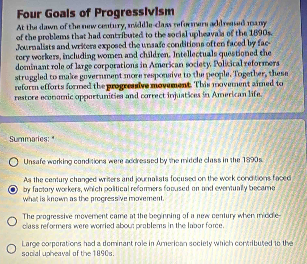 Four Goals of Progressivism
At the dawn of the new century, middle-class reformers addressed many
of the problems that had contributed to the social upheavals of the 1890s.
Journalists and writers exposed the unsafe conditions often faced by fac-
tory workers, including women and children. Intellectuals questioned the
dominant role of large corporations in American society. Political reformers
struggled to make government more responsive to the people. Together, these
reform efforts formed the progressive movement. This movement aimed to
restore economic opportunities and correct injustices in American life.
Summaries: *
Unsafe working conditions were addressed by the middle class in the 1890s.
As the century changed writers and journalists focused on the work conditions faced
by factory workers, which political reformers focused on and eventually became
what is known as the progressive movement.
The progressive movement came at the beginning of a new century when middle-
class reformers were worried about problems in the labor force.
Large corporations had a dominant role in American society which contributed to the
social upheaval of the 1890s.