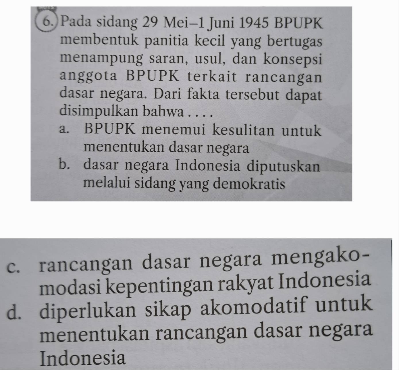 Pada sidang 29 Mei-1 Juni 1945 BPUPK
membentuk panitia kecil yang bertugas
menampung saran, usul, dan konsepsi
anggota BPUPK terkait rancangan
dasar negara. Dari fakta tersebut dapat
disimpulkan bahwa . . . .
a. BPUPK menemui kesulitan untuk
menentukan dasar negara
b. dasar negara Indonesia diputuskan
melalui sidang yang demokratis
c. rancangan dasar negara mengako-
modasi kepentingan rakyat Indonesia
d. diperlukan sikap akomodatif untuk
menentukan rancangan dasar negara
Indonesia