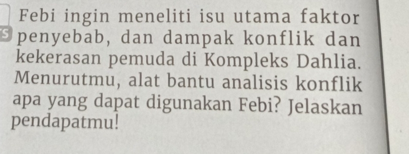 Febi ingin meneliti isu utama faktor 
Spenyebab, dan dampak konflik dan 
kekerasan pemuda di Kompleks Dahlia. 
Menurutmu, alat bantu analisis konflik 
apa yang dapat digunakan Febi? Jelaskan 
pendapatmu!