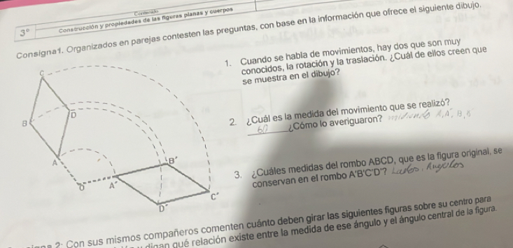 Conterid
3° Construcción y propledades de las figuras planas y cuerpos
Consigna1. Organizados en parejas contesten las preguntas, con base en la información que ofrece el siguiente dibujo.
. Cuando se habla de movimientos, hay dos que son muy
conocidos, la rotación y la traslación. ¿Cuál de ellos creen que
se muestra en el dibujo?
_
2. ¿Cuál es la medida del movimiento que se realizó?
¿Cómo lo averiguaron?
3. ¿Cuáles medidas del rombo ABCD, que es la figura original, se
conservan en el rombo A 'B'C'D' ?
a 2: Con sus mismos compañeros comenten cuánto deben girar las siguientes figuras sobre su centro para
dinan qué relación existe entre la medida de ese ángulo y el ángulo central de la figura.