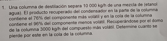 Una columna de destilación separa 10 000 kg/h de una mezcla de (etanol 
agua). El producto recuperado del condensador en la parte de la columna 
contiene el 76% del componente más volátil y en la cola de la columna 
contiene el 96% del componente menos volátil. Recuperándose por el domo 
de la columna 3000 kg/h del compuesto más volátil. Determine cuanto se 
pierde por este en la cola de la columna.