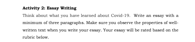 Activity 2: Essay Writing 
Think about what you have learned about Covid-19. Write an essay with a 
minimum of three paragraphs. Make sure you observe the properties of well- 
written text when you write your essay. Your essay will be rated based on the 
rubric below.