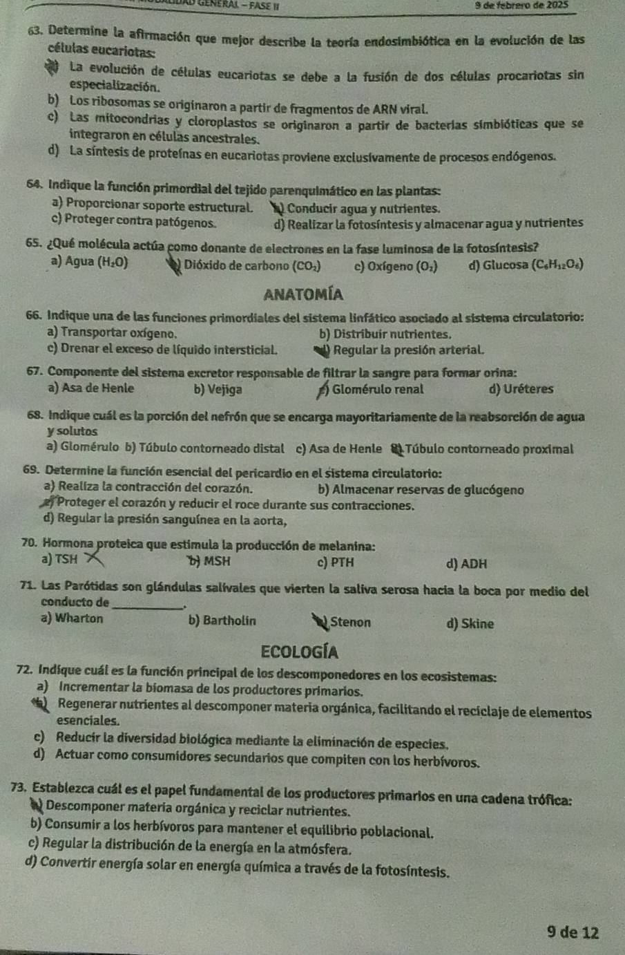 de febrero de 2025
63. Determine la afirmación que mejor describe la teoría endosimbiótica en la evolución de las
células eucariotas:
La evolución de células eucariotas se debe a la fusión de dos células procariotas sin
especialización.
b) Los ribosomas se originaron a partir de fragmentos de ARN viral.
c) Las mitocondrias y cloroplastos se originaron a partir de bacterias simbióticas que se
integraron en células ancestrales.
d) La síntesis de proteínas en eucariotas proviene exclusívamente de procesos endógenos.
64. Indique la función primordial del tejido parenquimático en las plantas:
a) Proporcionar soporte estructural. ) Conducir agua y nutrientes.
c) Proteger contra patógenos. d) Realizar la fotosíntesis y almacenar agua y nutrientes
65. ¿Qué molécula actúa como donante de electrones en la fase luminosa de la fotosíntesis?
a) Agua (H_2O) Dióxido de carbono (CO_2) c) Oxígeno (O₂) d) Glucosa (C_6H_12O_6)
Anatomía
66. Indique una de las funciones primordiales del sistema linfático asociado al sistema circulatorio:
a) Transportar oxígeno. b) Distribuir nutrientes.
c) Drenar el exceso de líquido intersticial. Regular la presión arterial.
67. Componente del sistema excretor responsable de filtrar la sangre para formar orina:
a) Asa de Henle b) Vejiga ) lomérulo renal d) Uréteres
68. Indique cuál es la porción del nefrón que se encarga mayoritariamente de la reabsorción de agua
y solutos
a) Glomérulo b) Túbulo contorneado distal c) Asa de Henle  Túbulo contorneado proximal
69. Determine la función esencial del pericardio en el sistema circulatorio:
a) Realiza la contracción del corazón. b) Almacenar reservas de glucógeno
e Proteger el corazón y reducir el roce durante sus contracciones.
d) Regular la presión sanguínea en la aorta,
70. Hormona proteica que estimula la producción de melanina:
a) TSH b) MSH c) PTH d) ADH
71. Las Parótidas son glándulas salívales que vierten la saliva serosa hacia la boca por medio del
conducto de_
a) Wharton b) Bartholin Stenon d) Skine
ecología
72. Indíque cuál es la función principal de los descomponedores en los ecosistemas:
a) Incrementar la biomasa de los productores primarios.
Regenerar nutrientes al descomponer materia orgánica, facilitando el reciclaje de elementos
esenciales.
c) Reducir la diversidad biológica mediante la eliminación de especies.
d) Actuar como consumidores secundarios que compiten con los herbívoros.
73. Establezca cuál es el papel fundamental de los productores primarios en una cadena trófica:
) Descomponer materia orgánica y reciclar nutrientes.
b) Consumir a los herbívoros para mantener el equilibrio poblacional.
c) Regular la distribución de la energía en la atmósfera.
d) Convertir energía solar en energía química a través de la fotosíntesis.
9 de 12