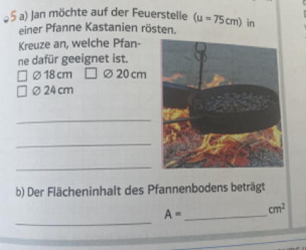 Jan möchte auf der Feuerstelle (u=75cm)
einer Pfanne Kastanien rösten. in 
Kreuze an, welche Pfan- 
ne dafür geeignet ist.
∅18 cm ∅20 cm
∅24cm
_ 
_ 
_ 
b) Der Flächeninhalt des Pfannenbodens beträgt 
_
A= _
cm^2