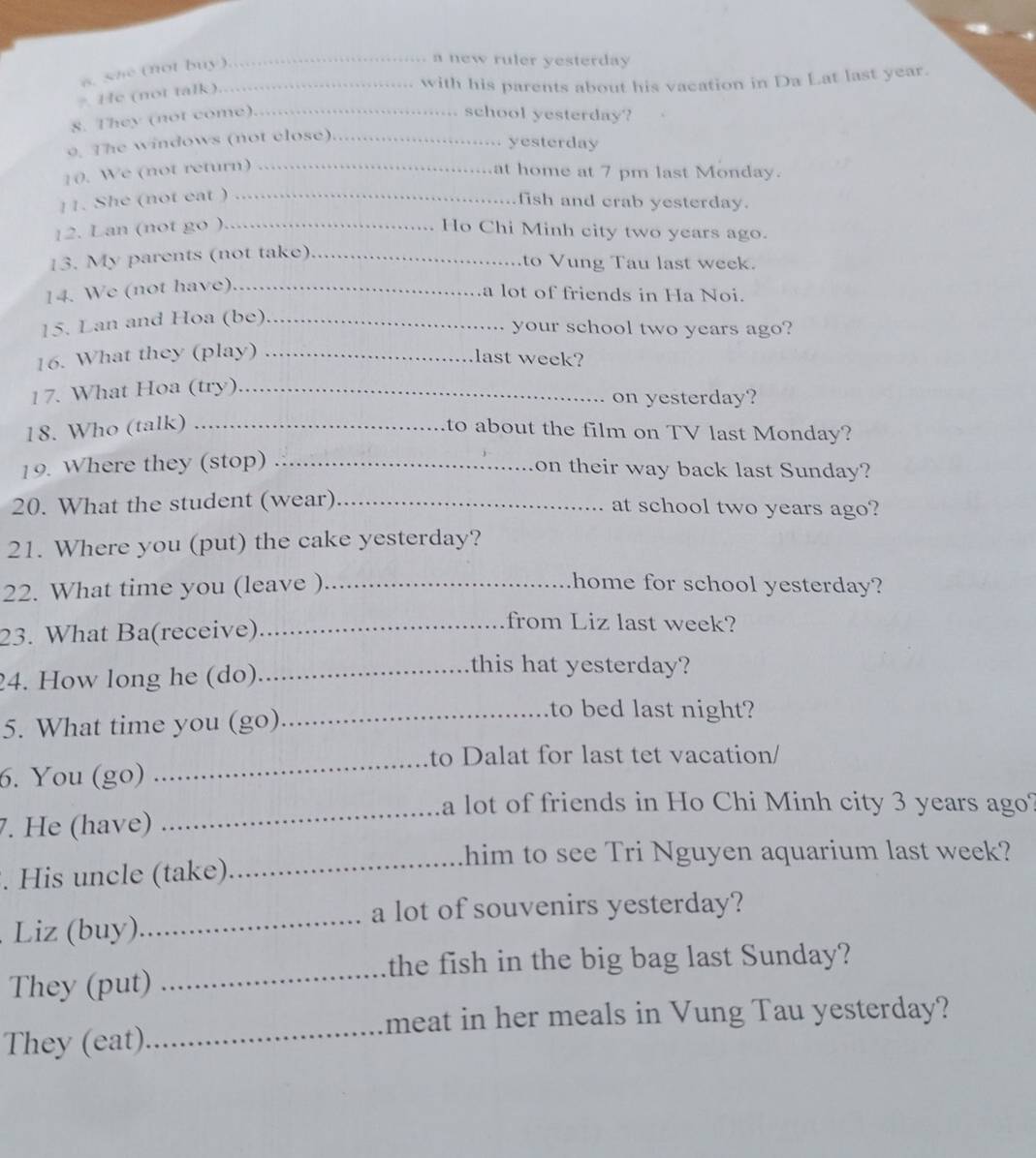 sne (not buy)._ 
_a new ruler yesterday 
He (not talk) 
with his parents about his vacation in Da Lat last year. 
8. They (not come)._ 
school yesterday? 
9. The windows (not close)_ 
yesterday 
10. We (not return) _at home at 7 pm last Monday. 
11. She (not eat ) _fish and crab yesterday. 
12. Lan (not go )_ Ho Chi Minh city two years ago. 
13. My parents (not take)_ 
to Vung Tau last week. 
14. We (not have)_ 
a lot of friends in Ha Noi. 
15. Lan and Hoa (be)_ 
your school two years ago? 
16. What they (play)_ 
last week? 
17. What Hoa (try)_ 
on yesterday? 
18. Who (talk) _to about the film on TV last Monday? 
19. Where they (stop) _on their way back last Sunday? 
20. What the student (wear)_ at school two years ago? 
21. Where you (put) the cake yesterday? 
22. What time you (leave ) _home for school yesterday? 
23. What Ba(receive)_ 
from Liz last week? 
24. How long he (do)_ 
this hat yesterday? 
5. What time you (go)_ 
to bed last night? 
_ 
to Dalat for last tet vacation/ 
6. You (go) 
_ 
a lot of friends in Ho Chi Minh city 3 years ago? 
7. He (have) 
him to see Tri Nguyen aquarium last week? 
. His uncle (take)_ 
_a lot of souvenirs yesterday? 
Liz (buy) 
_the fish in the big bag last Sunday? 
They (put) 
_ 
meat in her meals in Vung Tau yesterday? 
They (eat)