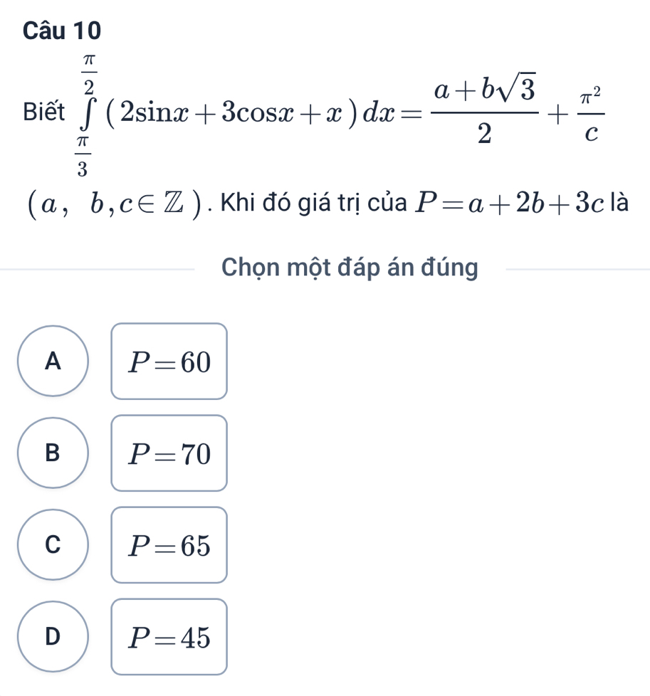 Biết ∈tlimits _ π /3 ^ π /2 (2sin x+3cos x+x)dx= (a+bsqrt(3))/2 + π^2/c 
(a,b,c∈ Z). Khi đó giá trị của P=a+2b+3c là
Chọn một đáp án đúng
A P=60
B P=70
C P=65
D P=45