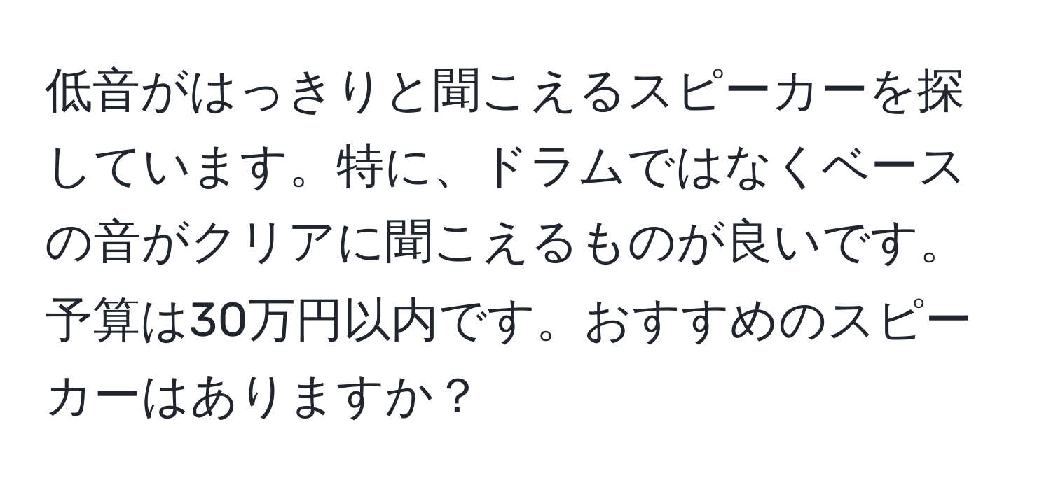 低音がはっきりと聞こえるスピーカーを探しています。特に、ドラムではなくベースの音がクリアに聞こえるものが良いです。予算は30万円以内です。おすすめのスピーカーはありますか？