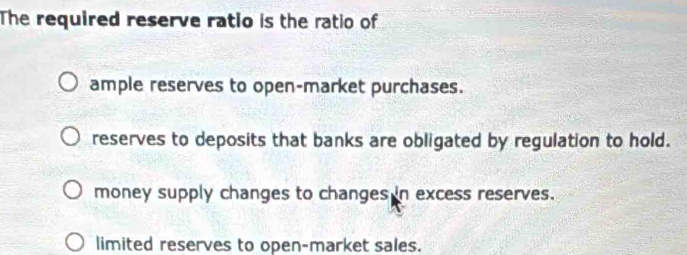 The required reserve ratio is the ratio of
ample reserves to open-market purchases.
reserves to deposits that banks are obligated by regulation to hold.
money supply changes to changes in excess reserves.
limited reserves to open-market sales.