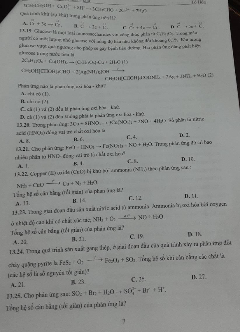 3CH_3CH_2OH+Cr_2O_7^((2-)+8H^+)to 3CH_3CHO+2Cr^(3+)+7H_2O
Tô Hỏa
Quá trình khử (sự khử) trong phản ứng trên là?
A. beginarrayr +6 Crendarray +3eto beginarrayr +j Crendarray . B. beginarrayr -1 Cto 2e+dot +_C. C. dot C^((-7)+4cto dot C^(+3). D. ^-1)vector Cto Cto 5e+
13.19. Glucose là một loại monosaccharides với công thức phân tứ C_6H_12O_6. Trong máu
người có một lượng nhỏ glucose với nồng độ hầu như không đổi khoảng 0,1%. Khi lượng
glucose vượt quá ngưỡng cho phép sẽ gây bệnh tiêu đường. Hai phân ứng dùng phát hiện
glucose trong nước tiêu là
2C_6H_12O_6+Cu(OH)_2to (C_6H_11O_6)_2Cu+2H_2O(1)
CH_2OH[CHOH]_4CHO+2[Ag(NH_3)_2]OHxrightarrow r
CH_2OH[CHOH]_4COONH_4+2Ag+3NH_3+H_2O(2)
Phản ứng nào là phản ứng oxi hóa - khử?
A. chi có (1).
B. chi cỏ (2).
C. cả (1) và (2) đều là phản ứng oxi hóa - khử.
D. cả (1) và (2) đều không phải là phản ứng oxi hóa - khử.
13.20. Trong phản ứng: 3Cu+8HNO_3to 3Cu(NO_3)_2+2NO+4H_2O. Số phân tử nitric
acid (HNO_3) đóng vai trò chất oxi hóa là
A. 8. B. 6. C. 4.
D. 2.
13.21. Cho phản ứng: FeO+HNO_3to Fe(NO_3)_3+NO+H_2O Trong phản ứng đó có bao
nhiêu phân tử HNO_3 đóng vai trò là chất oxi hóa?
A. 1.
B. 4. C. 8. D. 10.
13.22. Copper (II) oxide (CuO) bị khử bởi ammonia (NH₃) theo phản ứng sau :
NH_3+CuOxrightarrow I^(·)Cu+N_2+H_2O.
Tổng hệ số cân bằng (tối giản) của phản ứng là?
A. 13. B. 14. C. 12.
D. 11.
13.23. Trong giai đoạn đầu sản xuất nitric acid từ ammonia. Ammonia bị oxi hóa bởi oxygen
ở nhiệt độ cao khi có chất xúc tác; NH_3+O_2xrightarrow xtx°NO+H_2O.
Tổng hệ số cân bằng (tối giản) của phản ứng là?
C. 19.
A. 20. B. 21. D. 18.
13.24. Trong quá trình sản xuất gang thép, ở giai đoạn đầu của quá trình xảy ra phản ứng đốt
cháy quặng pyrite la FeS_2+O_2xrightarrow r°Fe_2O_3+SO_2.  Tổng hệ số khi cân bằng các chất là
(các hệ số là số nguyên tối giản)?
C. 25. D. 27.
A. 21. B. 23.
13.25. Cho phán ứng sau: SO_2+Br_2+H_2Oto SO_4^((2-)+Br+H^+).
Tổng hệ số cân bằng (tối giản) của phản ứng là?
1