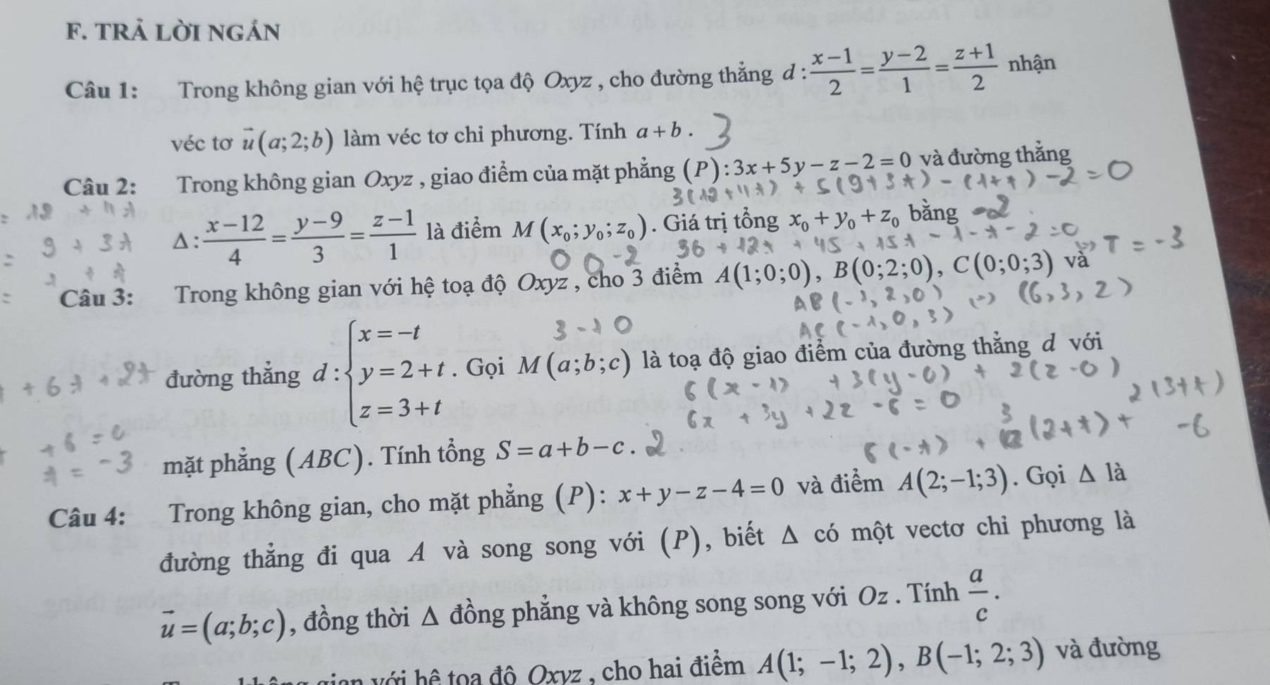 tRả LờI ngán
Câu 1: Trong không gian với hệ trục tọa độ Oxyz , cho đường thẳng d :  (x-1)/2 = (y-2)/1 = (z+1)/2  nhận
véc tơ vector u(a;2;b) làm véc tơ chi phương. Tính a+b.
Câu 2: Trong không gian Oxyz , giao điểm của mặt phẳng (P):3x+5y-z-2=0 và đường thắng
△:  (x-12)/4 = (y-9)/3 = (z-1)/1  là điểm M(x_0;y_0;z_0). Giá trị tổn
Câu 3:  Trong không gian với hệ toạ độ Oxyz , cho 3 điểm A(1;0; ;0),B(0;2;0),C(0;0;3) và
đường thẳng d:beginarrayl x=-t y=2+t z=3+tendarray.. Gọi M(a;b;c) là toạ độ giao điểm của đường thằng d với
mặt phẳng (ABC). Tính tổng S=a+b-c
Câu 4: Trong không gian, cho mặt phẳng (P): x+y-z-4=0 và điểm A(2;-1;3). Gọi △ la
đường thẳng đi qua A và song song với (P), biết △ có một vectơ chi phương là
vector u=(a;b;c) , đồng thời Δ đồng phẳng và không song song với Oz . Tính  a/c .
n ớ i  ệ toa đô Oxvz , cho hai điểm A(1;-1;2),B(-1;2;3) và đường