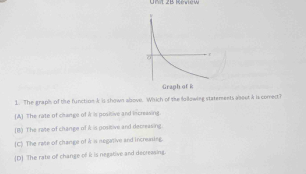 Review
1. The graph of the function k is shown above. Which of the following statements about k is correct?
(A) The rate of change of k is positive and increasing.
(B) The rate of change of k is positive and decreasing.
(C) The rate of change of k is negative and increasing.
(D) The rate of change of k is negative and decreasing.