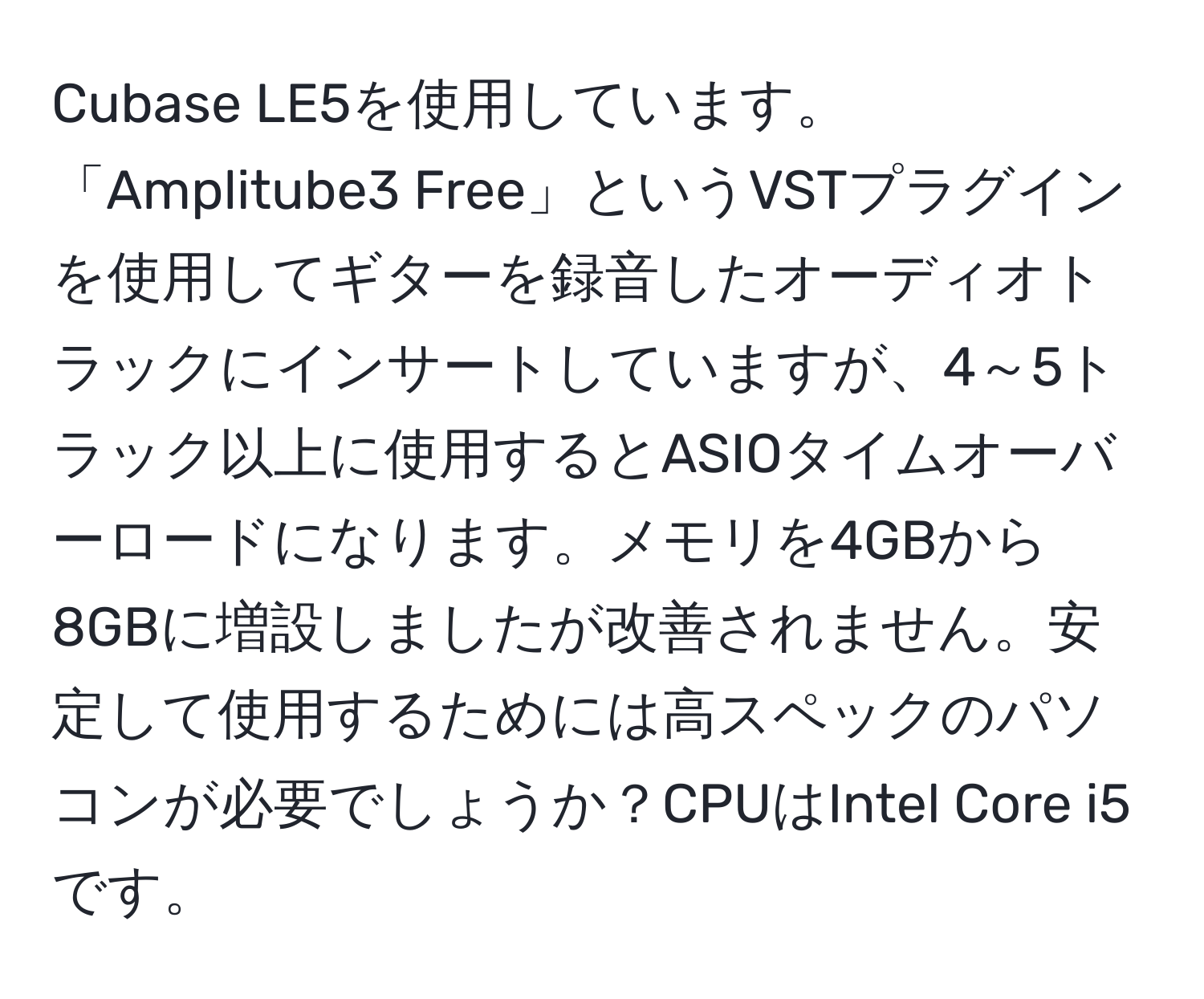 Cubase LE5を使用しています。「Amplitube3 Free」というVSTプラグインを使用してギターを録音したオーディオトラックにインサートしていますが、4～5トラック以上に使用するとASIOタイムオーバーロードになります。メモリを4GBから8GBに増設しましたが改善されません。安定して使用するためには高スペックのパソコンが必要でしょうか？CPUはIntel Core i5です。