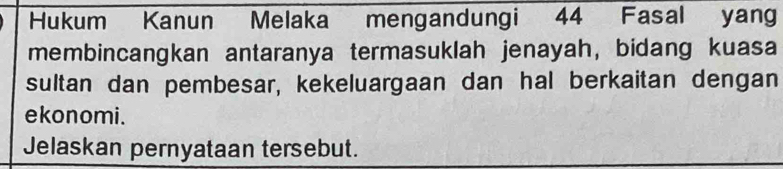 Hukum Kanun Melaka mengandungi 44 Fasal yan 
membincangkan antaranya termasuklah jenayah, bidang kuasa 
sultan dan pembesar, kekeluargaan dan hal berkaitan dengan 
ekonomi. 
Jelaskan pernyataan tersebut.