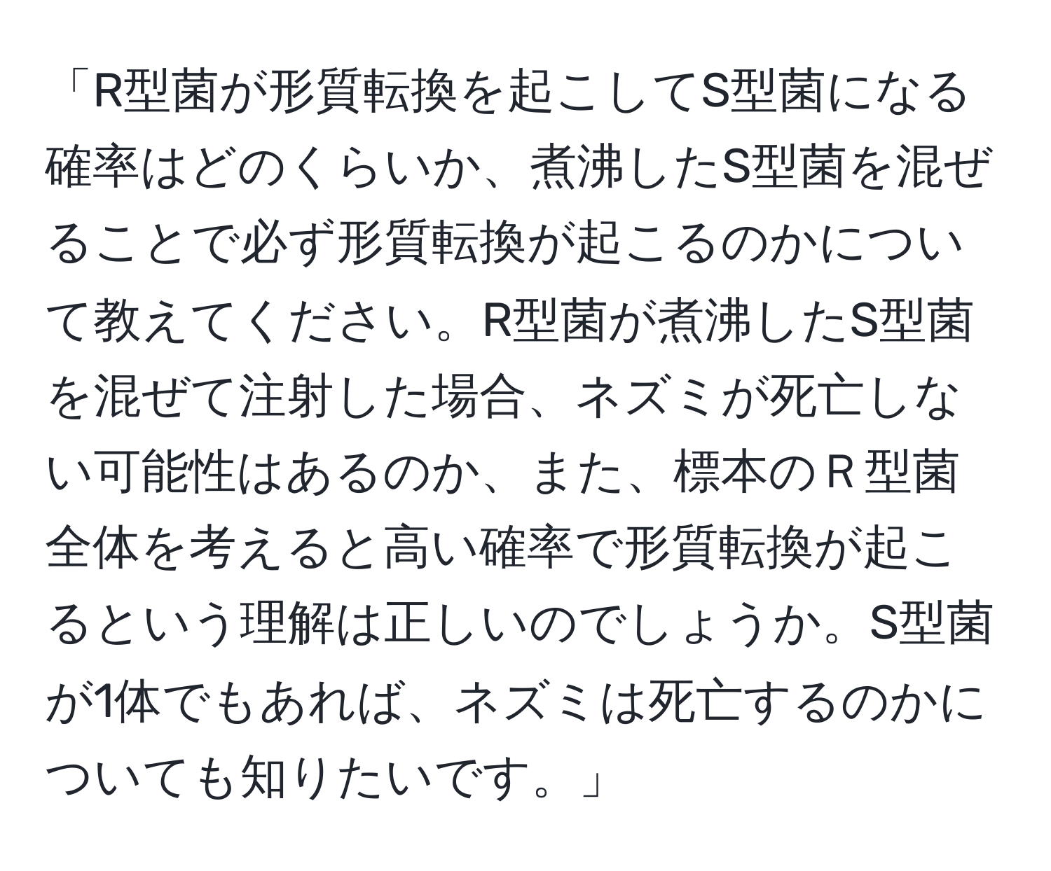 「R型菌が形質転換を起こしてS型菌になる確率はどのくらいか、煮沸したS型菌を混ぜることで必ず形質転換が起こるのかについて教えてください。R型菌が煮沸したS型菌を混ぜて注射した場合、ネズミが死亡しない可能性はあるのか、また、標本のＲ型菌全体を考えると高い確率で形質転換が起こるという理解は正しいのでしょうか。S型菌が1体でもあれば、ネズミは死亡するのかについても知りたいです。」