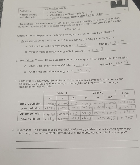 Introduction: The kinetic energy (KE) of a 
measured in joules (J). Kinetic energy depends on both the mass and velo
KE=mv^2/2
Question: What happens to the kinetic energy of a system during a collision? 
1. Calculate: Set m to 3.0 kg and v to 2.0 m/s. Set my to 1.5 kg and v_2 to -6.0 m/s
A. What is the kinetic energy of Glider 1? _Glider 2? 
_ 
B. What is the total kinetic energy of both gliders? 
_ 
2. Run Gizmo: Turn on Show numerical data. Click Play and then Pause after the collision 
A. What is the kinetic energy of Glider 1? _Glider 2?_ 
B. What is the total kinetic energy now?_ 
3. Experiment: Click Reset. Set up two collisions using any combination of masses and 
velocities. Calculate the kinetic energy of each glider and the total kinetic energy 
Remember to include units. 
4. Summarize: The principle of conservation of energy states that in a closed system the 
total energy remains constant. How do your experiments demonstrate this principle? 
_ 
_