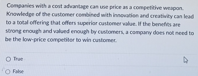 Companies with a cost advantage can use price as a competitive weapon.
Knowledge of the customer combined with innovation and creativity can lead
to a total offering that offers superior customer value. If the benefts are
strong enough and valued enough by customers, a company does not need to
be the low-price competitor to win customer.
True
False