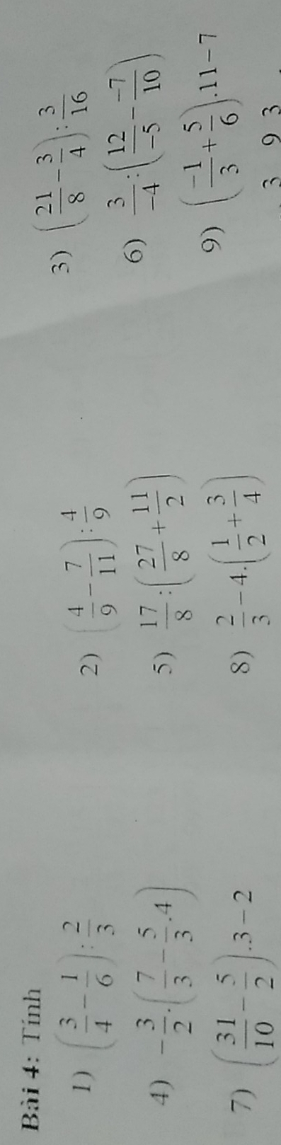 Tính 
1 ) ( 3/4 - 1/6 ): 2/3  ( 4/9 - 7/11 ): 4/9 
3) ( 21/8 - 3/4 ): 3/16 
2) 
4) - 3/2 .( 7/3 - 5/3 .4)  17/8 :( 27/8 + 11/2 )
6)  3/-4 :( 12/-5 - (-7)/10 )
5) 
7) ( 31/10 - 5/2 ).3-2  2/3 -4.( 1/2 + 3/4 )
9) ( (-1)/3 + 5/6 ).11-7
8)
3 9 3