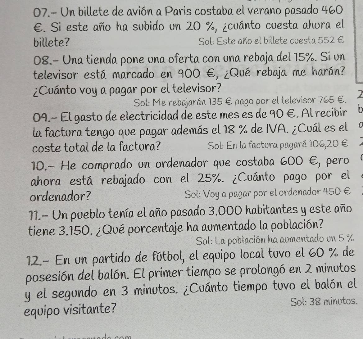 07.- Un billete de avión a Paris costaba el verano pasado 460
E. Si este año ha subido un 20 %, ¿cuánto cuesta ahora el 
billete? Sol: Este año el billete cuesta 552 €
08.- Una tienda pone una oferta con una rebaja del 15%. Si un 
televisor está marcado en 900 €, ¿Qué rebaja me harán? 
¿Cuánto voy a pagar por el televisor? 
Sol: Me rebajarán 135 € pago por el televisor 765 €. 2 
09.− El gasto de electricidad de este mes es de 90 €. Al recibir b 
la factura tengo que pagar además el 18 % de IVA. ¿Cuál es el 0 
coste total de la factura? Sol: En la factura pagaré 106,20 €
10.- He comprado un ordenador que costaba 600 €, pero 
ahora está rebajado con el 25%. ¿Cuánto pago por el 
ordenador? Sol: Voy a pagar por el ordenador 450 €
11.- Un pueblo tenía el año pasado 3.000 habitantes y este año 
tiene 3.150. ¿Qué porcentaje ha aumentado la población? 
Sol: La población ha aumentado un 5 %
12.- En un partido de fútbol, el equipo local tuvo el 60 % de 
posesión del balón. El primer tiempo se prolongó en 2 minutos
y el segundo en 3 minutos. ¿Cuánto tiempo tuvo el balón el 
equipo visitante? 
Sol: 38 minutos.