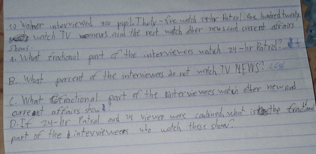 Walmer interviewed zoo pupil. Thirty -five watch i4hr Patrol. One hondred twenty
watch TVnews and the rest watch other news and current affairs
Shows.
A. What fractional part of the interviewees watch 24-br Potrol?  1/2 
B. What percent of the interviewees do not watch TV NEWS? 2036
C. What tractional part of the ainter vie wees watch other new and
crreent aftairs show?
D. If zu-br Patrol and 24 viewer were combined, what is the tractional
part of the intervieweers who watch these show?