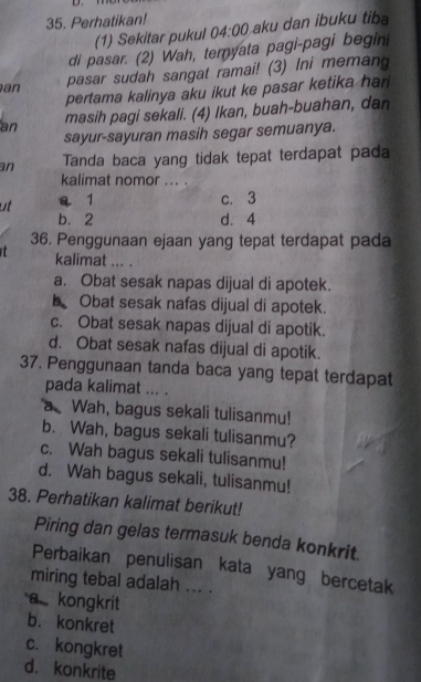 Perhatikan! 04:00 aku dan ibuku tiba
(1) Sekitar pukul
di pasar. (2) Wah, ternyata pagi-pagi begini
an pasar sudah sangat ramai! (3) Ini meman
pertama kalinya aku ikut ke pasar ketika har 
an masih pagi sekali. (4) Ikan, buah-buahan, dan
sayur-sayuran masih segar semuanya.
an Tanda baca yang tidak tepat terdapat pada
kalimat nomor ... .
ut a 1 c. 3
b. 2 d. 4
36. Penggunaan ejaan yang tepat terdapat pada
t kalimat ... .
a. Obat sesak napas dijual di apotek.
b Obat sesak nafas dijual di apotek.
c. Obat sesak napas dijual di apotik.
d. Obat sesak nafas dijual di apotik.
37. Penggunaan tanda baca yang tepat terdapat
pada kalimat ... .
a Wah, bagus sekali tulisanmu!
b. Wah, bagus sekali tulisanmu?
c. Wah bagus sekali tulisanmu!
d. Wah bagus sekali, tulisanmu!
38. Perhatikan kalimat berikut!
Piring dan gelas termasuk benda konkrit.
Perbaikan penulisan kata yang bercetak
miring tebal adalah ... .
a kongkrit
b. konkret
c. kongkret
d. konkrite