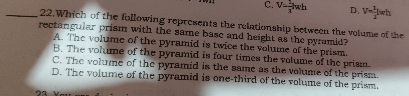 C. V= 1/3 lwh
D. V= 1/2 lwh
_22.Which of the following represents the relationship between the volume of the
rectangular prism with the same base and height as the pyramid?
A. The volume of the pyramid is twice the volume of the prism.
B. The volume of the pyramid is four times the volume of the prism.
C. The volume of the pyramid is the same as the volume of the prism.
D. The volume of the pyramid is one-third of the volume of the prism.
72