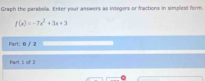 Graph the parabola. Enter your answers as integers or fractions in simplest form.
f(x)=-7x^2+3x+3
Part: 0 / 2 
Part 1 of 2